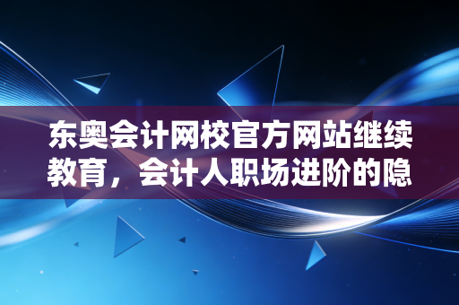 东奥会计网校官方网站继续教育，会计人职场进阶的隐形翅膀与避坑指南