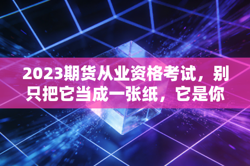 2023期货从业资格考试，别只把它当成一张纸，它是你金融认知的分水岭
