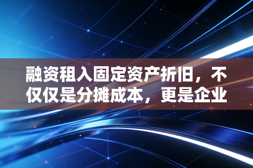 融资租入固定资产折旧，不仅仅是分摊成本，更是企业经营的隐形心跳