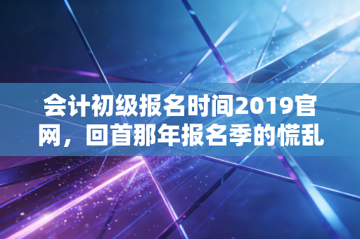 会计初级报名时间2019官网,回首那年报名季的慌乱与成长,给当下考生的几点肺腑建议