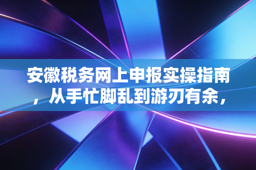 安徽税务网上申报实操指南，从手忙脚乱到游刃有余，一位资深注会的肺腑之言