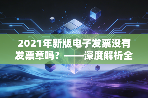 2021年新版电子发票没有发票章吗？——深度解析全电发票变革与财务人的数字化焦虑