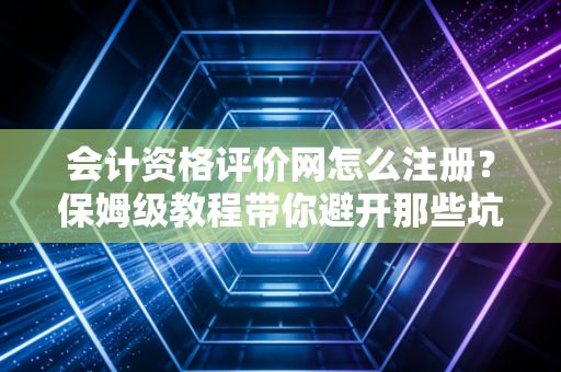 会计资格评价网怎么注册？保姆级教程带你避开那些坑，顺利开启考证之旅