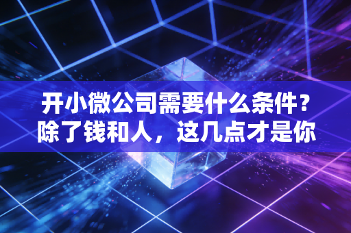 开小微公司需要什么条件?除了钱和人,这几点才是你能不能活下去的关键