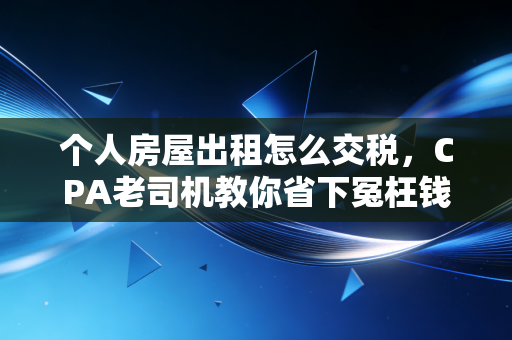 个人房屋出租怎么交税,CPA老司机教你省下冤枉钱,合法合规睡后收入