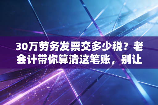 30万劳务发票交多少税?老会计带你算清这笔账,别让辛苦钱白交了!