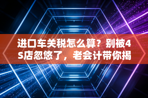 进口车关税怎么算?别被4S店忽悠了,老会计带你揭秘豪车背后的税费账单