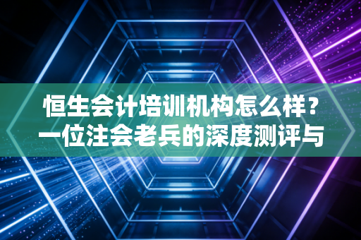 恒生会计培训机构怎么样?一位注会老兵的深度测评与掏心窝建议