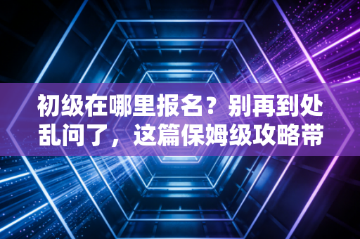 初级在哪里报名？别再到处乱问了，这篇保姆级攻略带你一次搞定！