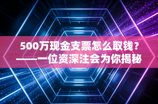 500万现金支票怎么取钱？——一位资深注会为你揭秘巨额提现背后的门道与风险