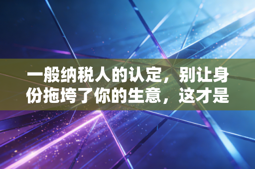一般纳税人的认定，别让身份拖垮了你的生意，这才是税务筹划的真相