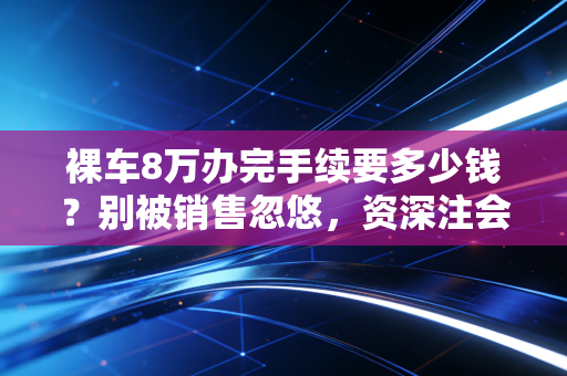 裸车8万办完手续要多少钱?别被销售忽悠,资深注会带你算清这笔糊涂账