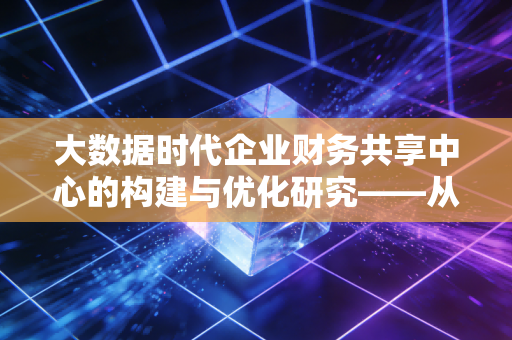 大数据时代企业财务共享中心的构建与优化研究——从账房先生到价值创造者的蜕变之路