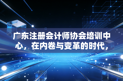 广东注册会计师协会培训中心，在内卷与变革的时代，注会人如何找到自己的破局之路？