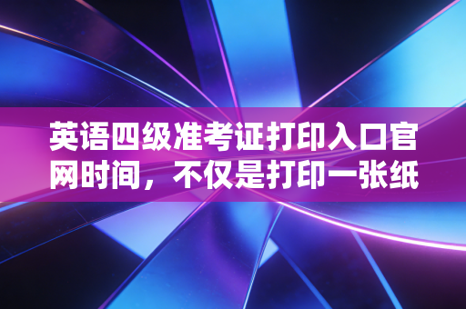 英语四级准考证打印入口官网时间,不仅是打印一张纸,更是对职业素养的第一次大考