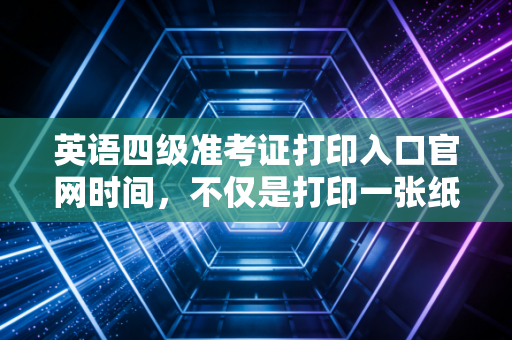 英语四级准考证打印入口官网时间，不仅是打印一张纸，更是对职业素养的第一次大考