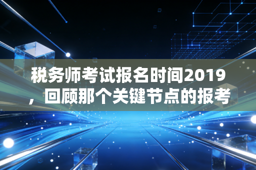 税务师考试报名时间2019，回顾那个关键节点的报考数据与职业启示