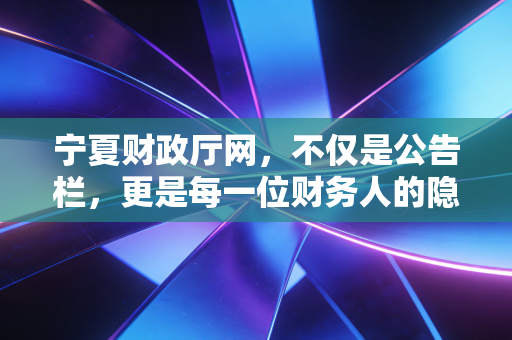 宁夏财政厅网,不仅是公告栏,更是每一位财务人的隐形战友——深度解析地方财政门户背后的行业机遇与挑战