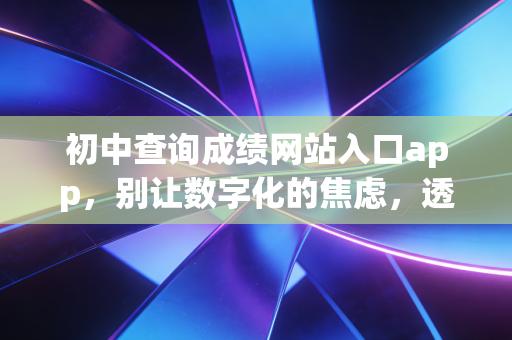 初中查询成绩网站入口app,别让数字化的焦虑,透支了孩子的未来