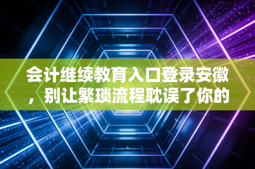 会计继续教育入口登录安徽，别让繁琐流程耽误了你的职业晋升之路