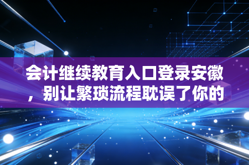 会计继续教育入口登录安徽，别让繁琐流程耽误了你的职业晋升之路