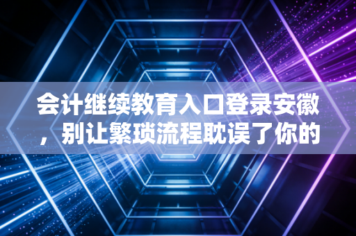 会计继续教育入口登录安徽，别让繁琐流程耽误了你的职业晋升之路