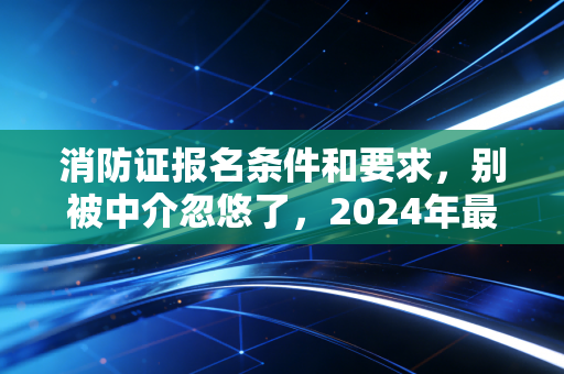 消防证报名条件和要求，别被中介忽悠了，2024年最全考证避坑指南与职业前景分析