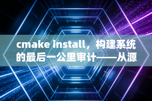 cmake install，构建系统的最后一公里审计——从源码到部署的深度复盘