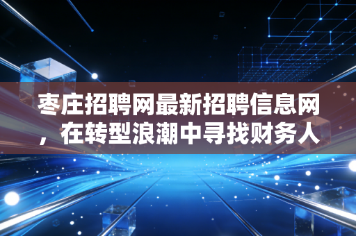 枣庄招聘网最新招聘信息网,在转型浪潮中寻找财务人的价值锚点