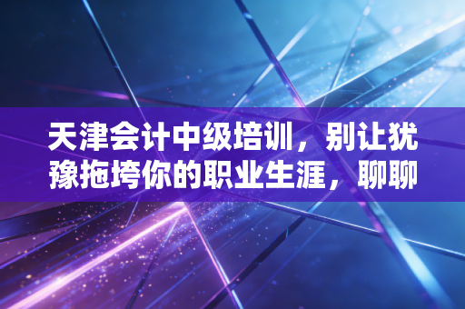 天津会计中级培训，别让犹豫拖垮你的职业生涯，聊聊天津会计人必须跨过的这道坎