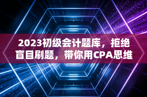2023初级会计题库，拒绝盲目刷题，带你用CPA思维破解初级通关密码