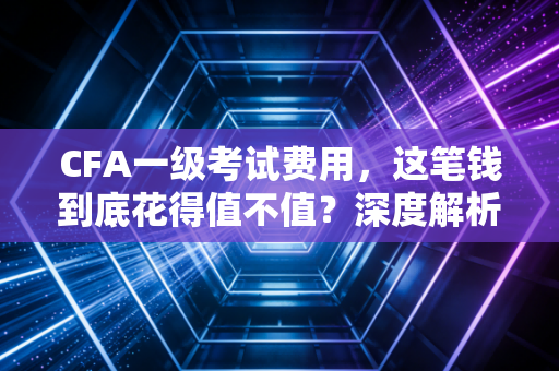 CFA一级考试费用，这笔钱到底花得值不值？深度解析金融圈第一块敲门砖