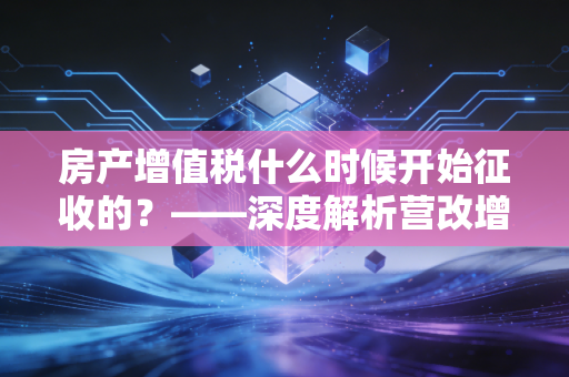 房产增值税什么时候开始征收的？——深度解析营改增背后的楼市税收逻辑与财富密码