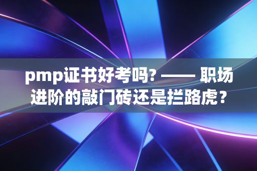pmp证书好考吗? —— 职场进阶的敲门砖还是拦路虎？