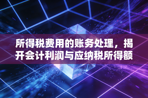 所得税费用的账务处理，揭开会计利润与应纳税所得额之间的爱恨情仇