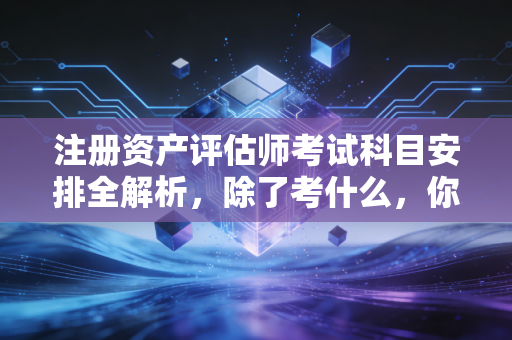 注册资产评估师考试科目安排全解析，除了考什么，你更该知道的黄金赛道与生存法则