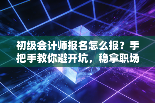 初级会计师报名怎么报？手把手教你避开坑，稳拿职场入场券