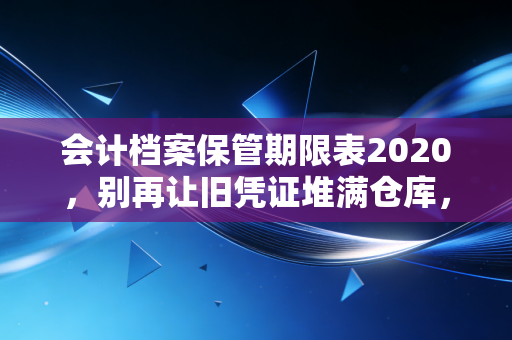 会计档案保管期限表2020，别再让旧凭证堆满仓库，这份避坑指南请收好