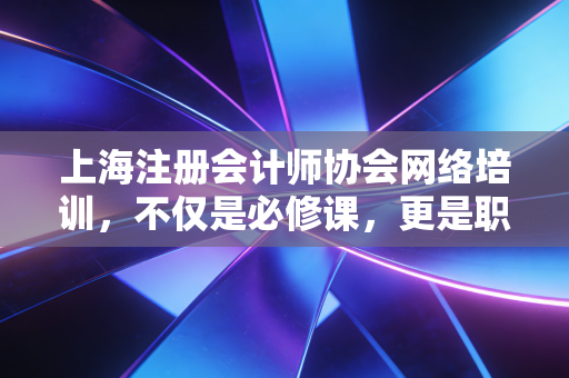 上海注册会计师协会网络培训，不仅是必修课，更是职场人的充电站