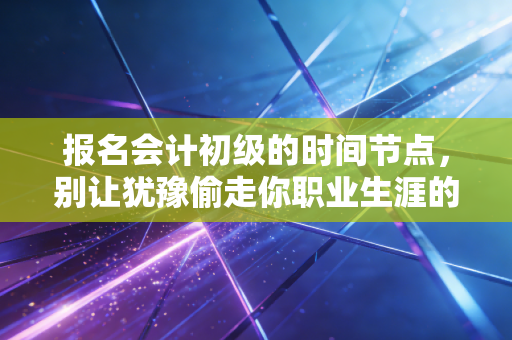 报名会计初级的时间节点，别让犹豫偷走你职业生涯的第一张入场券