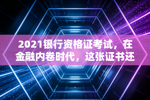 2021银行资格证考试，在金融内卷时代，这张证书还能改变命运吗？