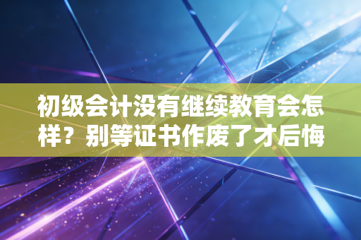 初级会计没有继续教育会怎样？别等证书作废了才后悔，听我给你掏心窝子的话