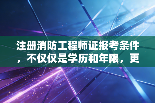 注册消防工程师证报考条件，不仅仅是学历和年限，更是你职业转型的第一道关卡