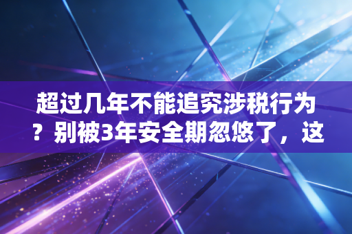 超过几年不能追究涉税行为？别被3年安全期忽悠了，这些情况终身追责！