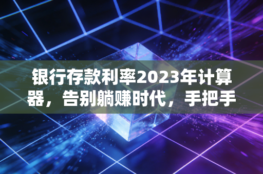 银行存款利率2023年计算器，告别躺赚时代，手把手教你算透每一分利息
