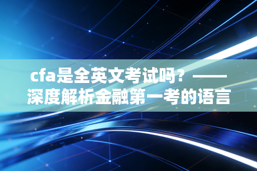 cfa是全英文考试吗？——深度解析金融第一考的语言门槛与备考策略