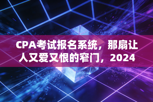 CPA考试报名系统，那扇让人又爱又恨的窄门，2024年备考季的通关实录