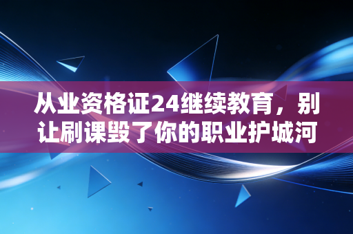 从业资格证24继续教育，别让刷课毁了你的职业护城河，聊聊2024年那些不得不说的真相