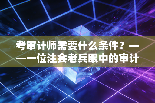考审计师需要什么条件？——一位注会老兵眼中的审计进阶之路