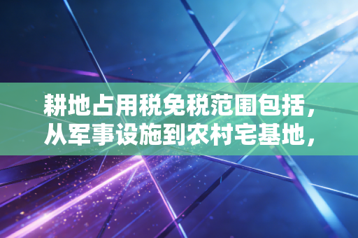 耕地占用税免税范围包括，从军事设施到农村宅基地，政策红利你真的吃透了吗？